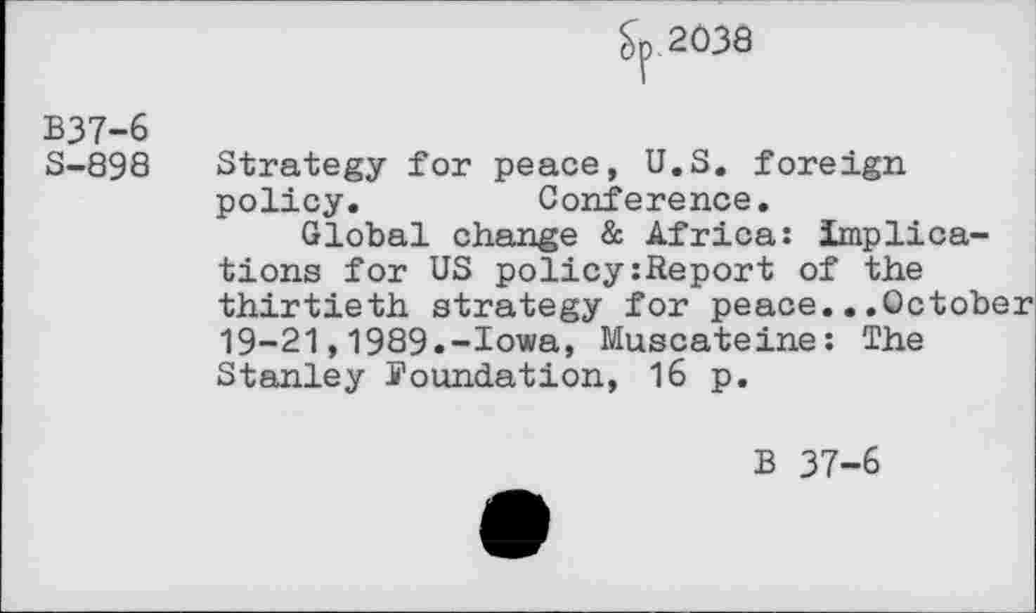 ﻿Sp. 2038
B37-6
S-898 Strategy for peace, U.S. foreign policy.	Conference.
Global change & Africa: implications for US policy:Report of the thirtieth strategy for peace...October 19-21,1989.-Iowa, Muscateine: The Stanley youndation, 16 p.
B 37-6